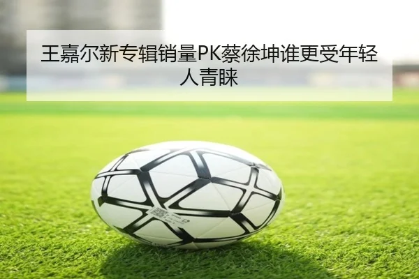 王嘉尔新专辑销量PK蔡徐坤谁更受年轻人青睐